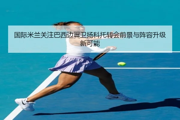 国际米兰关注巴西边翼卫扬科托转会前景与阵容升级新可能