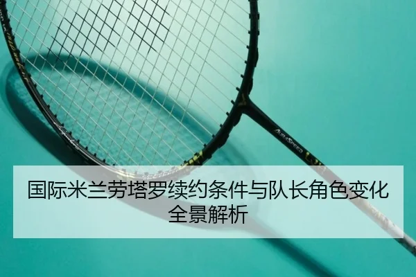 国际米兰劳塔罗续约条件与队长角色变化全景解析