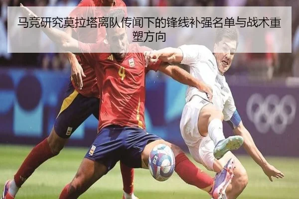 马竞研究莫拉塔离队传闻下的锋线补强名单与战术重塑方向