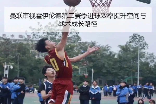 曼联审视霍伊伦德第二赛季进球效率提升空间与战术成长路径